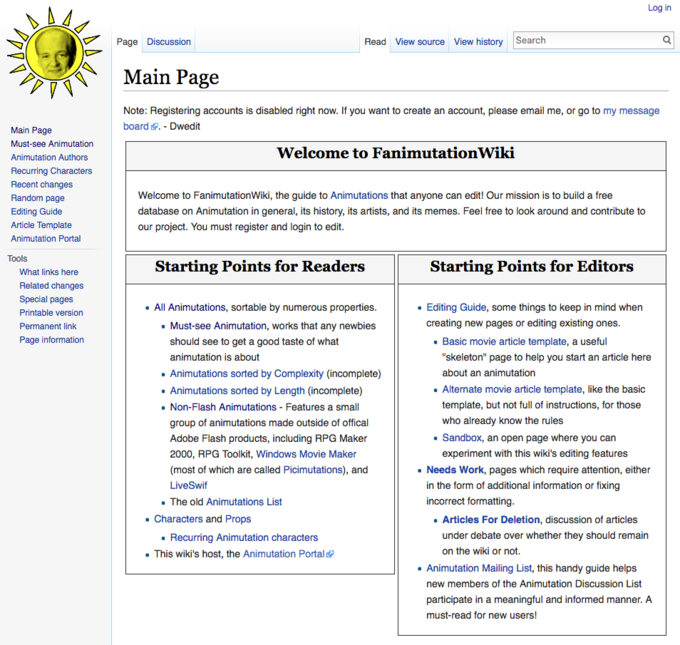 Log in Page Discussion Read View source View history Search 구 . Main Page Note: Registering accounts is disabled right now. If you want to create an account, please email me, or go to my message board. Dwedit Main Page Must-see Animutation Animutation Authors Recurring Characters Recent changes Random page Editing Guide Article Template Animutation Portal Welcome to FanimutationWiki Welcome to FanimutationWiki, the guide to Animutations that anyone can edit! Our mission is to build a free database on Animutation in general, its history, its artists, and its memes. Feel free to look around and contribute to our project. You must register and login to edit Tools Starting Points for Readers Starting Points for Editors What links here Related changes Special pages Printable version Permanent link Page information All Animutations, sortable by numerous properties . Must-see Animutation, works that any newbies Editing Guide, some things to keep in mind when creating new pages or editing existing ones should see to get a good taste of what animutation is about Animutations sorted by Complexity (incomplete) Animutations sorted by Length (incomplete) . Basic movie article template, a useful "skeleton" page to help you start an article here about an animutation Alternate movie article template, like the basic template, but not full of instructions, for those who already know the rules . Non-Flash Animutations Features a small group of animutations made outside of offical Adobe Flash products, including RPG Maker 2000, RPG Toolkit, Windows Movie Maker (most of which are called Picimutations), and LiveSwi . Sandbox, an open page where you carn experiment with this wiki's editing features Needs Work, pages which require attention, either in the form of additional information or fixing incorrect formatting . The old Animutations List Characters and Props . Recurring Animutation characters . This wiki's host, the Animutation Portal Articles For Deletion, discussion of articles under debate over whether they should remain on the wiki or not. Animutation Mailing List, this handy guide helps new members of the Animutation Discussion List in a meaningful and informed manner must-read for new users! text web page font