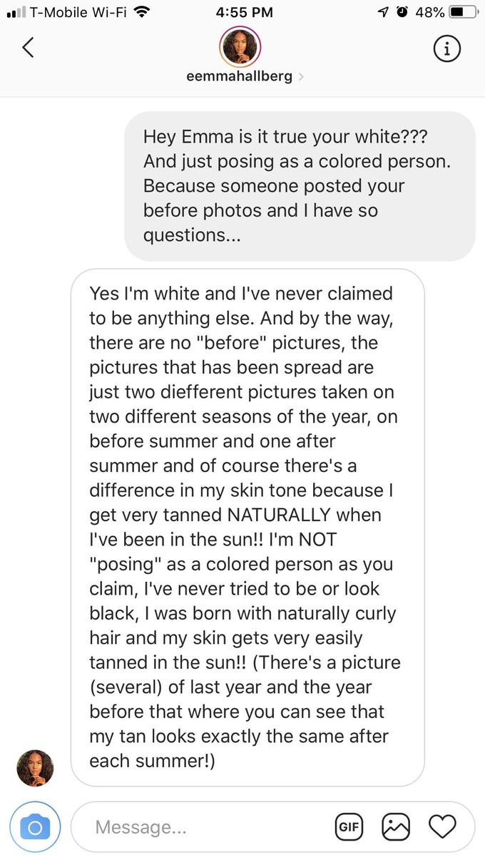 i T-Mobile Wi-Fi 4:55 PM 48% eemmahallber Hey Emma is it true your white??? And just posing as a colored person Because someone posted your before photos and I have so questions. Yes I'm white and I've never claimed to be anything else. And by the way, there are no "before" pictures, the pictures that has been spread are just two diefferent pictures taken orn two different seasons of the year, on before summer and one after summer and of course there's a difference in my skin tone because l get very tanned NATURALLY when I've been in the sun!! I'm NOT "posing" as a colored person as you claim, l've never tried to be or look black, I was born with naturally curly hair and my skin gets very easily tanned in the sun!! (There's a picture (several) of last year and the year before that where you can see that my tan looks exactly the same after each summer!) Message GIF