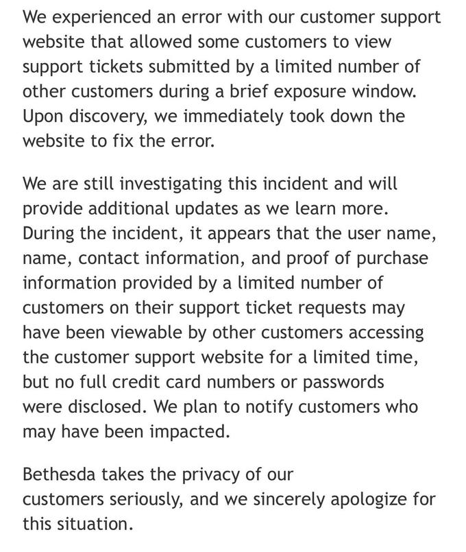 We experienced an error with our customer support website that allowed some customers to view support tickets submitted by a limited number of other customers during a brief exposure window. Upon discovery, we immediately took down the website to fix the error. We are still investigating this incident and will provide additional updates as we learn more. During the incident, it appears that the user name, name, contact information, and proof of purchase information provided by a limited number of customers on their support ticket requests may have been viewable by other customers accessing the customer support website for a limited time, but no full credit card numbers or passwords were disclosed. We plan to notify customers who may have been impacted Bethesda takes the privacy of our customers seriously, and we sincerely apologize for this situation