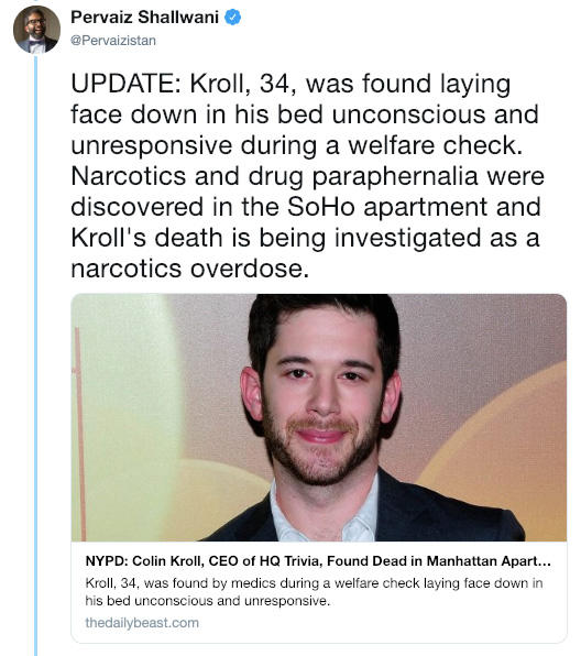 Pervaiz Shallwani @Pervaizistan UPDATE: Kroll, 34, was found laying face down in his bed unconscious and unresponsive during a welfare check. Narcotics and drug paraphernalia were discovered in the SoHo apartment and Kroll's death is being investigated as a narcotics overdose. NYPD: Colin Kroll, CEO of HQ Trivia, Found Dead in Manhattan Apart... Kroll, 34, was found by medics during a welfare check laying face down in his bed unconscious and unresponsive thedailybeast.com