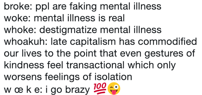 broke: ppl are faking mental illness woke: mental illness is real whoke: destigmatize mental illness whoakuh: late capitalism has commodified our lives to the point that even gestures of kindness feel transactional which only worsens feelings of isolation wæke:igo brazy 100