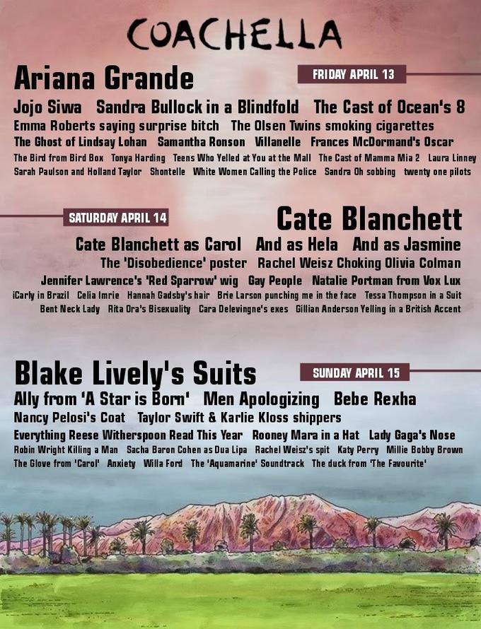 COACHELLA Ariana Grande FRIDAY APRIL 13 Jojo Siwa Sandra Bullock in a Blindfold The Cast of Ocean's 8 Emma Roberts saying surprise bitch The Olsen Twins smoking cigarettes The Ghost of Lindsay Lohan Samantha Ronson Villanelle Frances McDormand's Oscar The Bird from Bird Box Tonya Harding Teens Who Yelled at You at the Mall The Cast of Mamma Mia 2 Laura Linney Sarah Paulson and Holland Taylor Shontelle White Women Calling the Police Sandra Oh sobbing twenty one pilots Cate Blanchett SATURDAY APRIL 14 Cate Blanchett as Carol And as Hela And as Jasmine The 'Disobedience' poster Rachel Weisz Choking Olivia Colman Jennifer Lawrence's 'Red Sparrow' wig Gay People Natalie Portman from Vox Lux iCarly in Brazil Celia Imrie Hannah Gadsby's hair Brie Larson punching me in the face Tessa Thompson in a Suit Bent Neck Lady Rita Ora's Bisexuality Cara Delevingne's exes Gillian Anderson Yelling in a British Accent Blake Lively's Suits SUNDRYAPRIL Ally from 'A Star is Bon' Men Apologizing Bebe Rexha SUNDAY APRIL 15 Nancy Pelosi's Coat Taylor Swift & Karlie Kloss shippers Everything Reese Witherspoon Read This Year Rooney Mara in a Hat Lady Gaga's Nose Robin Wright Killing a Man Sacha Baron Cohen as Dua Lipa Rachel Weisz's spit Katy Perry Millie Bobby Brown The Glove from 'Carol' Anxiety Willa Ford The 'Aquamarine' Soundtrack The duck from The Favourite'