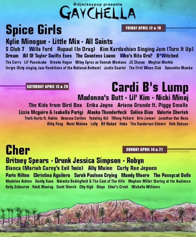 @djmikeypop presents GAYCHELLA Spice Girls FRIDAY APRIL 12 &19 djmi Kylie Minogue Little Mix All Saints S Club 7 Willa Ford Rupaul (In Drag) Kim Kardashian Singing Jam (Turn It Upl Dream AIl Of Taylor Swifts Exes The Countess Luann Who's Rita Ora? B*Witched The Corrs Lil' Poundcake Brooke Hogan Miley Cyrus as Hannah Montana JC Chasez Meghan Markle Fergie (Only singing Jazz Renditions of the National Anthem) Justin Guarini The First Wives Club Samantha Mumba Cardi B's Lump @djmikeypop Madonna's Butt. Lil' Kim Nicki Minaj The Kids from Bird Box Erika Jayne Ariana Grande ft. Piggy Smalls Lizzie Mcguire & Isabella Parigi Alaska Thunderfuck Celine Dion Valerie Cherish Truth Hurts ft. Rakim Vanessa Carlton Yodeling Kid Tiffany Pollard Kris Jenner Jonathan Van Ness Kitty Pang Nomi Malone Lally Bif Naked Hoku The Sanderson Sisters Fefe Dabson Cher SUNDAY APRIL 14 & 21 djmikeypop Britney Spears Drunk Jessica Simpson Robyn Bianca (Mariah Carey's Evil Twin) Ally Maine Carly Rae Jepsen Paris Hilton Christina Aguilera Sarah Paulson Crying Mandy Moore The Pussycat Dolls Madeline Ashton Danity Kane Natasha Bedingfield &The Cast of The Hills Mayhem Miller Staring at the Audience Kelly Oshourne Heidi Montag Scott Storch City High Sisqo Eden's Crush Michelle Williams