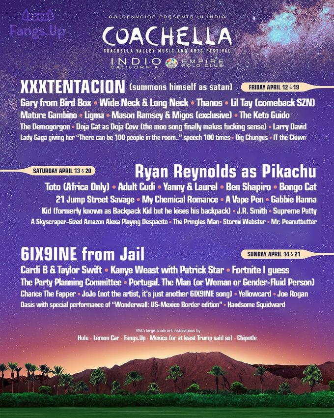 GOLDENVOCE PRESENTS N INDI Fangs.Up COACHELLA COACHELLA VALLEY. 'MUSLC ,ANDARTS.FESTİVAL EMPRE C AL1 EORNA (summons himself as satan FRIDAY A APRIL 12 & 19 Gary from Bird Bax Wide Neck & Long Neck Thanos Lil Tay (comeback SZN) Mature Gambino Ligma Mason Ramsey &Migos (exclusive].The Keto G---- The Demogorgon Doja Cat as Doja Cow (the moo song finally makes f------ sense) Larry David Lady Gaga giving her "There can he 100 people in the room.." speech 100 times Big Chungus IT the Clown yan Reynolds as Pikachu Toto CAfrica Only) . Adult Cudi Yanmy & Laurel Ben Shapiro . Bongo Cat 21 Jump Street Savage My Chemical Romance . A Vape Pen Gabbie Hanna Kid (formerty known as Backpack Kid but he loses his backpack) J.R. Smith Supreme Patty A Skyscraper-Sized Amazon Alexa Playing Despacito The Pringles Man Stormi Webster Mr. Peanutbutter SATURDAY APRIL 13& 20 GIX9INE from Jail Cardi B & Taylor Swift . Kamye Weast with Patrick Star Fortnite I guess SUNDAY APRIL 14& 21 The Party Planning Committee Portugal. The Man (or Woman or Gender-luid Person) Chanice The Fapper JoJo (not the artist, it's just another GIK9INE song) Yellowcard. Joe Rogan Oasis with special performance of "Wonderwall: US-Mexico Border edition". Handsome Squidward With large-scale art installations by Hulu Lemon Car Fangs.Up Mexico (or at least Trump said so) . Chipotle.