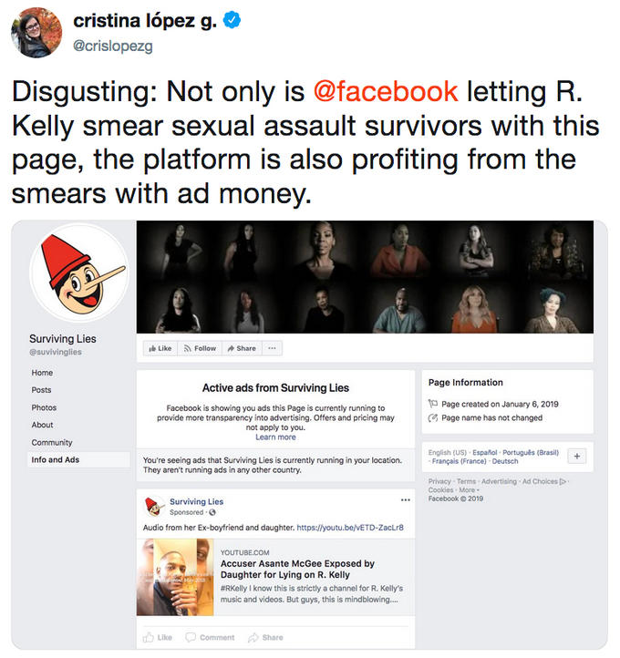 cristina lópez g. ^ @crislopezg Disgusting: Not only is @facebook letting R Kelly smear sexual assault survivors with this page, the plattorm is also profiting from the smears with ad money Surviving Lies @suvivinglies Home Posts Photos About Like R. Follow Share Page Information Active ads from Surviving Lies Facebook is showing you ads this Page is currently running to provide more transparency into advertising. Offers and pricing may not apply to you. Learn more Page created on January 6, 2019 Page name has not changed English (US) Español Português (Brasil) Info and Ads You're seeing ads that Surviving Lies is currently running in your location. They aren't running ads in any other country. Françails (France) Deutsch Privacy Terms Advertising Ad Choices Cookies More . Facebook 2019 Surviving Lies Sponsored Audio from her Ex-boyfriend and daughter. https:/lyoutu.be/VETD-ZacLr8 YOUTUBE.COM Accuser Asante McGee Exposed by Daughter for Lying on R. Kelly #RKelly I know this is strictly a channel for R. Kelly's music and videos. But guys, this is mindblowing.... Like Comment Share