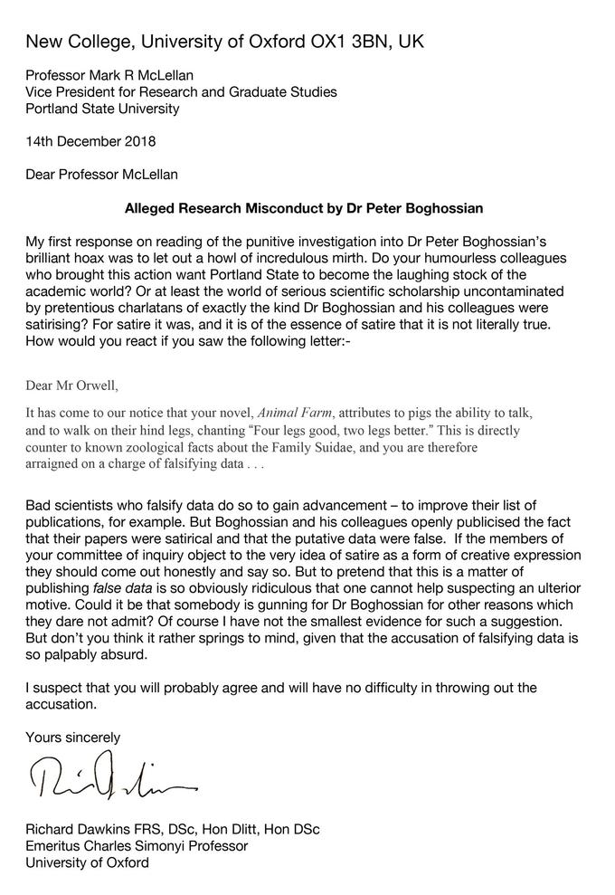 New College, University of Oxford OX1 3BN, UK Professor Mark R McLellan Vice President for Research and Graduate Studies Portland State University 14th December 2018 Dear Professor McLellan Alleged Research Misconduct by Dr Peter Boghossian My first response on reading of the punitive investigation into Dr Peter Boghossian's brilliant hoax was to let out a howl of incredulous mirth. Do your humourless colleagues who brought this action want Portland State to become the laughing stock of the academic world? Or at least the world of serious scientific scholarship uncontaminated by pretentious charlatans of exactly the kind Dr Boghossian and his colleagues were satirising? For satire it was, and it is of the essence of satire that it is not literally true How would you react if you saw the following letter:- Dear Mr Orwell It has come to our notice that your novel, Animal Farm, attributes to pigs the ability to talk, and to walk on their hind legs, chanting "Four legs good, two legs better." This is directly counter to known zoological facts about the Family Suidae, and you are therefore arraigned on a charge of falsifying data Bad scientists who falsify data do so to gain advancement - to improve their list of publications, for example. But Boghossian and his colleagues openly publicised the fact that their papers were satirical and that the putative data were false. If the members of your committee of inquiry object to the very idea of satire as a form of creative expression they should come out honestly and say so. But to pretend that this is a matter of publishing false data is so obviously ridiculous that one cannot help suspecting an ulterior motive. Could it be that somebody is gunning for Dr Boghossian for other reasons which they dare not admit? Of course I have not the smallest evidence for such a suggestion But don't you think it rather springs to mind, given that the accusation of falsifying data is so palpably absurd I suspect that you will probably agree and will have no difficulty in throwing out the accusation Yours sincerely Richard Dawkins FRS, DSc, Hon Dlitt, Hon DSc Emeritus Charles Simonyi Professor University of Oxford