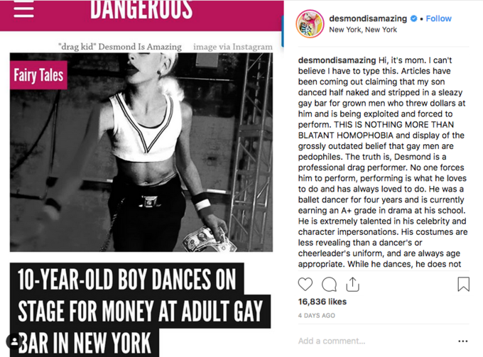 DANGERUUS desmondisamazing # . Follow New York, New York "drag kid" Desmond Is Amazing mage via Instagram desmondisamazing Hi, it's mom. I can't believe I have to type this. Articles have been coming out claiming that my son danced half naked and stripped in a sleazy gay bar for grown men who threw dollars at him and is being exploited and forced to perform. THIS IS NOTHING MORE THAN BLATANT HOMOPHOBIA and display of the grossly outdated belief that gay men are pedophiles. The truth is, Desmond is a professional drag performer. No one forces him to perform, performing is what he loves to do and has always loved to do. He was a ballet dancer for four years and is currently earning an A+ grade in drama at his school. He is extremely talented in his celebrity and character impersonations. His costumes are less revealing than a dancer's or cheerleader's uniform, and are always age appropriate. While he dances, he does not Fairy Tales 10-YEAR-OLD BOY DANCES ON STAGE FOR MONEY AT ADULT GAY 3AR IN NEW YORK 16,836 likes 4 DAYS AGO Add a comment.