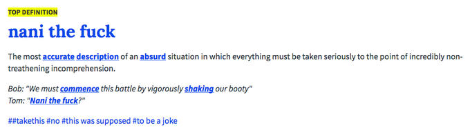 TOP DEFINITION nani the f--- The most accurate description of an absurd situation in which everything must be taken seriously to the point of incredibly non- treathening incomprehension. Bob: "We must commence this battle by vigorously shaking our booty" Tom: "Nani the f---?" ##taketh is #no #this was supposed #to be a joke