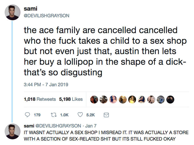 sami @DEVILISHGRAYSON all the ace family are cancelled cancelled who the f--- takes a child to a sex shop but not even just that, austin then lets her buy a lollipop in the shape of a d---- that's so disgusting 3:44 PM - 7 Jan 2019 1,018 Retweets 5,198 Likes 179 ti 1.0 5.2K sami @DEVILISHGRAYSON Jan 7 T WASNT ACTUALLY A SEX SHOP I MISREAD IT. IT WAS ACTUALLY A STORE WITH A SECTION OF SEX-RELATED S--- BUT ITS STILL F----- OKAY