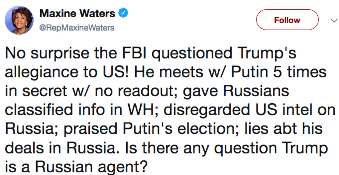 Maxine Waters < @RepMaxineWaters Follow No surprise the FBl questioned Trump's allegiance to US! He meets w/ Putin 5 times in secret w/ no readout; gave Russians classified info in WH; disregarded US intel on Russia; praised Putin's election; lies abt his deals in Russia. Is there any question Trump is a Russian agent?