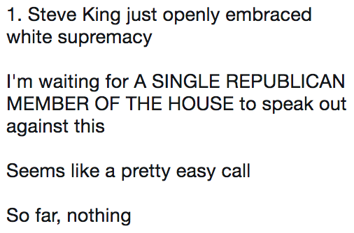 1. Steve King just openly embraced white supremacy I'm waiting for A SINGLE REPUBLICAN MEMBER OF THE HOUSE to speak out against this Seems like a pretty easy call So far, nothing