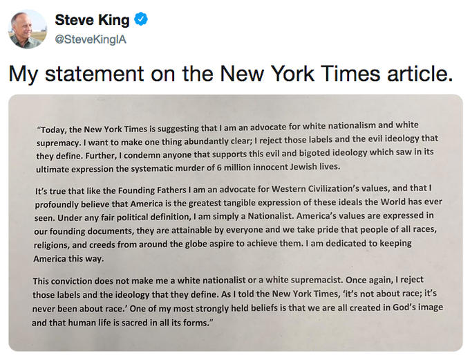 Steve King My statement on the New York Times article. Today, the New York Times is suggesting that I am an advocate for white nationalism and white supremacy. I want to make one thing abundantly clear; I reject those labels and the evil ideology that they define. Further, I condemn anyone that supports this evil and bigoted ideology which saw in its ultimate expression the systematic murder of 6 million innocent Jewish lives. It's true that like the Founding Fathers I am an advocate for Western Civilization's values, and that I profoundly believe that America is the greatest tangible expression of these ideals the World has ever seen. Under any fair political definition, I am simply a Nationalist. America's values are expressed in our founding documents, they are attainable by everyone and we take pride that people of all races, religions, and creeds from around the globe aspire to achieve them. I am dedicated to keeping America this way. This conviction does not make me a white nationalist or a white supremacist. Once again, I reject those labels and the ideology that they define. As I told the New York Times, 'it's not about race; it's never been about race.' One of my most strongly held beliefs is that we are all created in God's image and that human life is sacred in all its forms."