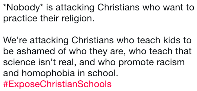 Nobody* is attacking Christians who want to practice their religion. We're attacking Christians who teach kids to be ashamed of who they are, who teach that science isn't real, and who promote racism and homophobia in school #ExposeChristianSchools