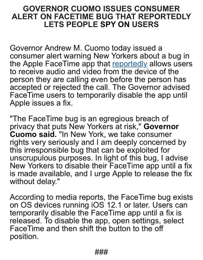 GOVERNOR CUOMO ISSUES CONSUMER ALERT ON FACETIME BUG THAT REPORTEDLY LETS PEOPLE SPY ON USERS Governor Andrew M. Cuomo today issued a consumer alert warning New Yorkers about a bug in the Apple FaceTime app that reportedly allows users to receive audio and video from the device of the person they are calling even before the person has accepted or rejected the call. The Governor advised Face Time users to temporarily disable the app until Apple issues a fix "The FaceTime bug is an egregious breach of privacy that puts New Yorkers at risk," Governor id. "In New York, we take consumer omo sa rights very seriously and I am deeply concerned by this irresponsible bug that can be exploited for unscrupulous purposes. In light of this bug, I advise New Yorkers to disable their FaceTime app until a fix is made available, and l urge Apple to release the fix without delay." According to media reports, the Face Time bug exists on OS devices running iOS 12.1 or later. Users can temporarily disable the FaceTime app until a fix is released. To disable the app, open settings, select FaceTime and then shift the button to the off position