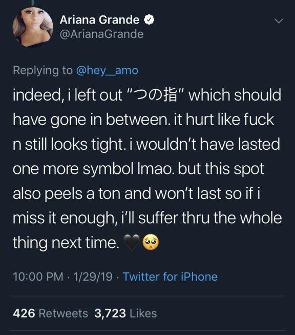 Ariana Grande @ArianaGrande Replying to @hey_amo indeed, i left out"つの指, which should have gone in between. it hurt like f--- n still looks tight. i wouldn't have lasted one more symbol Imao. but this spot also peels a ton and won't last so if i miss it enough, i'll suffer thru the whole thing next time. 10:00 PM-1/29/19 Twitter for iPhone BII 426 Retweets 3,723 Likes