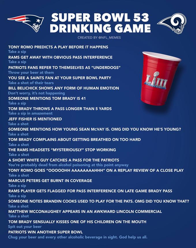 SUPER BOWL 53 DRINKING GAME CREATED BY @NFL MEMES TONY ROMO PREDICTS A PLAY BEFORE IT HAPPENS Take a sip RAMS GET AWAY WITH OBVIOUS PASS INTERFERENCE Take a sip PATRIOTS FANS REFER TO THEMSELVES AS "UNDERDOGS" Throw your beer at them YOU SEE A SAINTS FAN AT YOUR SUPER BOWL PARTY Take a shot of their tears BILL BELICHICK SHOWS ANY FORM OF HUMAN EMOTION Don't worry, it's not happening SOMEONE MENTIONS TOM BRADY IS 41 Take a sip TOM BRADY THROWS A PASS LONGER THAN 5 YARDS Take a sip in amazement JEFF FISHER IS MENTIONED Take a shot SOMEONE MENTIONS HOW YOUNG SEAN McVAY IS. OMG DID YOU KNOW HE'S YOUNG? Take a shot TOM BRADY COMPLAINS ABOUT GETTING BREATHED ON TOO HARD Take a shot THE RAMS HEADSETS "MYSTERIOUSLY" STOP WORKING Take a shot A SHORT WHITE GUY CATCHES A PASS FOR THE PATRIOTS You're probably dead from alcohol poisoning at this point anyway TONY ROMO GOES "OOOOOHH AAAAAAAAHHH" ON A REPLAY REVIEW OF A CLOSE PLAY Take a shot MARCUS PETERS GET BURNT IN COVERAGE Take a sip RAMS PLAYER GETS FLAGGED FOR PASS INTERFERENCE ON LATE GAME BRADY PASS Take a sip SOMEONE NOTES BRANDIN COOKS USED TO PLAY FOR THE PATS. OMG DID YOU KNOW THAT? Take a shot MATTHEW MCCONAUGHEY APPEARS IN AN AWKWARD LINCOLN COMMERCIAL Take a shot TOM BRADY SENSUALLY KISSES ONE OF HIS CHILDREN ON THE MOUTH Spit out your beer PATRIOTS WIN ANOTHER SUPER BOWL Chug your beer and every other alcoholic beverage in sight. God help us all. SUPER BOWL