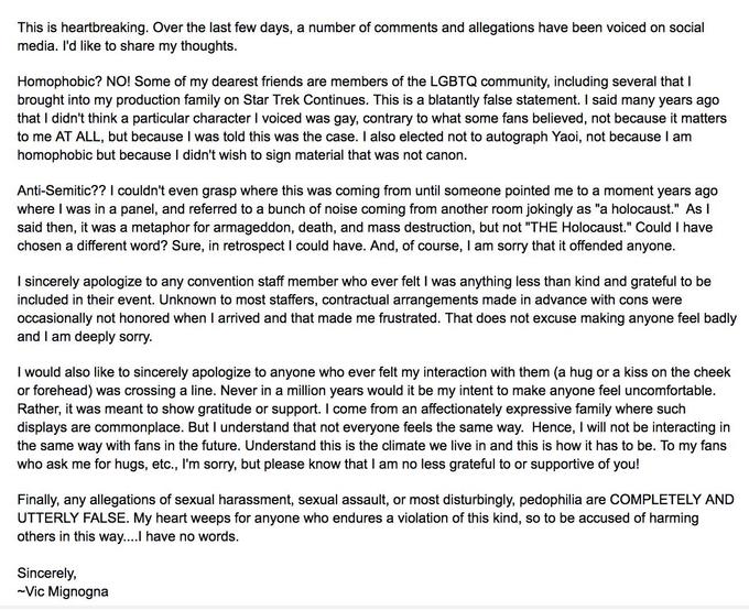 This is heartbreaking. Over the last few days, a number of comments and allegations have been voiced on social media. I'd like to share my thoughts. Homophobic? NO! Some of my dearest friends are members of the LGBTQ community, including several that I brought into my production family on Star Trek Continues. This is a blatantly false statement. I said many years ago that I didn't think a particular character I voiced was gay, contrary to what some fans believed, not because it matters to me AT ALL, but because I was told this was the case. I also elected not to autograph Yaoi, not because I am homophobic but because I didn't wish to sign material that was not canon. Anti-Semitic?? I couldn't even grasp where this was coming from until someone pointed me to a moment years ago where I was in a panel, and referred to a bunch of noise coming from another room jokingly as "a holocaust." As l said then, it was a metaphor for armageddon, death, and mass destruction, but not "THE Holocaust." Could I have chosen a different word? Sure, in retrospect I could have. And, of course, I am sorry that it offended anyone. I sincerely apologize to any convention staff member who ever felt I was anything less than kind and grateful to be included in their event. Unknown to most staffers, contractual arrangements made in advance with cons were occasionally not honored when I arrived and that made me frustrated. That does not excuse making anyone feel badly and I am deeply sorry. I would also like to sincerely apologize to anyone who ever felt my interaction with them (a hug or a kiss on the cheek or forehead) was crossing a line. Never in a million years would it be my intent to make anyone feel uncomfortable. Rather, it was meant to show gratitude or support. I come from an affectionately expressive family where such displays are commonplace. But I understand that not everyone feels the same way. Hence, I will not be interacting in the same way with fans in the future. Understand this is the climate we live in and this is how it has to be. To my fans who ask me for hugs, etc., I'm sorry, but please know that I am no less grateful to or supportive of you! Finally, any allegations of sexual harassment, sexual assault, or most disturbingly, p--------- are COMPLETELY AND UTTERLY FALSE. My heart weeps for anyone who endures a violation of this kind, so to be accused of harming others in this way...! have no words. Sincerely, Vic Mignogna