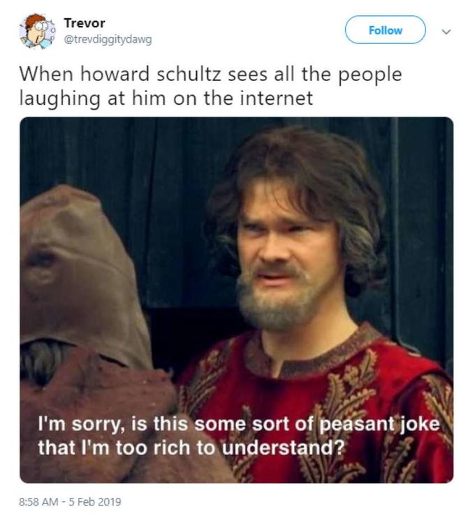 Trevor @trevdiggitydawg Follow When howard schultz sees all the people laughing at him on the internet I'm sorry, is this some sort of peasant joke that I'm too rich to understand? 8:58 AM 5 Feb 2019