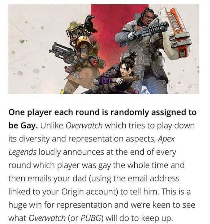 One player each round is randomly assigned to be Gay. Unlike Overwatch which tries to play down its diversity and representation aspects, Apex Legends loudly announces at the end of every round which player was gay the whole time and then emails your dad (using the email address linked to your Origin account) to tell him. This is a huge win for representation and we're keen to see what Overwatch (or PUBG) will do to keep up.