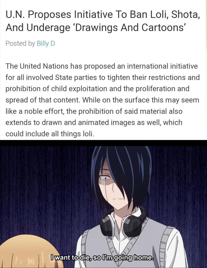 U.N. Proposes Initiative To Ban Loli, Shota, And Underage 'Drawings And Cartoons' Posted by Billy D The United Nations has proposed an international initiative for all involved State parties to tighten their restrictions and prohibition of child exploitation and the proliferation and spread of that content. While on the surface this may seem ike a noble effort, the prohibition of said material also extends to drawn and animated images as well, which could include all things loli want todie, solimgoing home SO