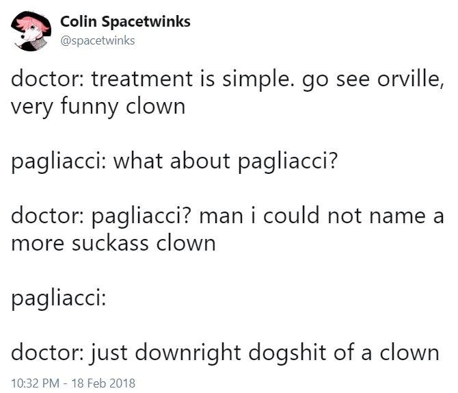 Colin Spacetwinks @spacetwinks doctor: treatment is simple. go see orville, Very funny clown pagliacci: what about pagliacci? doctor: pagliacci? man i could not name a more suckass clown pagliaccI: doctor: just downright dogshit of a clown 10:32 PM 18 Feb 2018