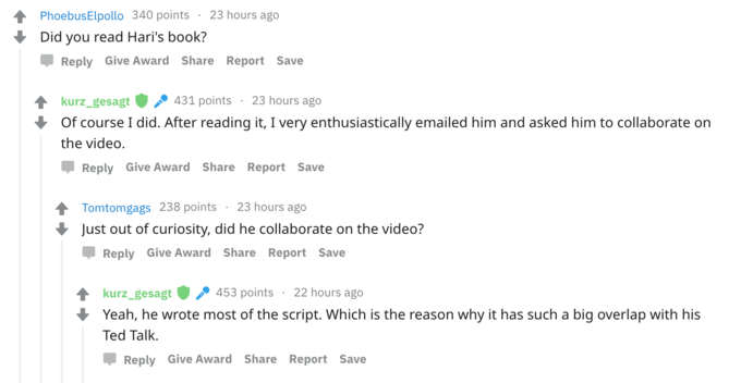 PhoebusElpollo 340 points23 hours ago Did you read Hari's book? Џ Reply Give Award Share Report Save kurz-gesagt .. 431 points . 23 hours ago Of course I did. After reading it, I very enthusiastically emailed him and asked him to collaborate on the video. Џ Reply Give Award Share Report Save Tom tomgags 238 points . 23 hours ago Just out of curiosity, did he collaborate on the video? Reply Give Award Share Report Save kurz_gesagt453 points 22 hours ago Yeah, he wrote most of the script. Which is the reason why it has such a big overlap with his Ted Talk. Reply Give Award Share Report Save