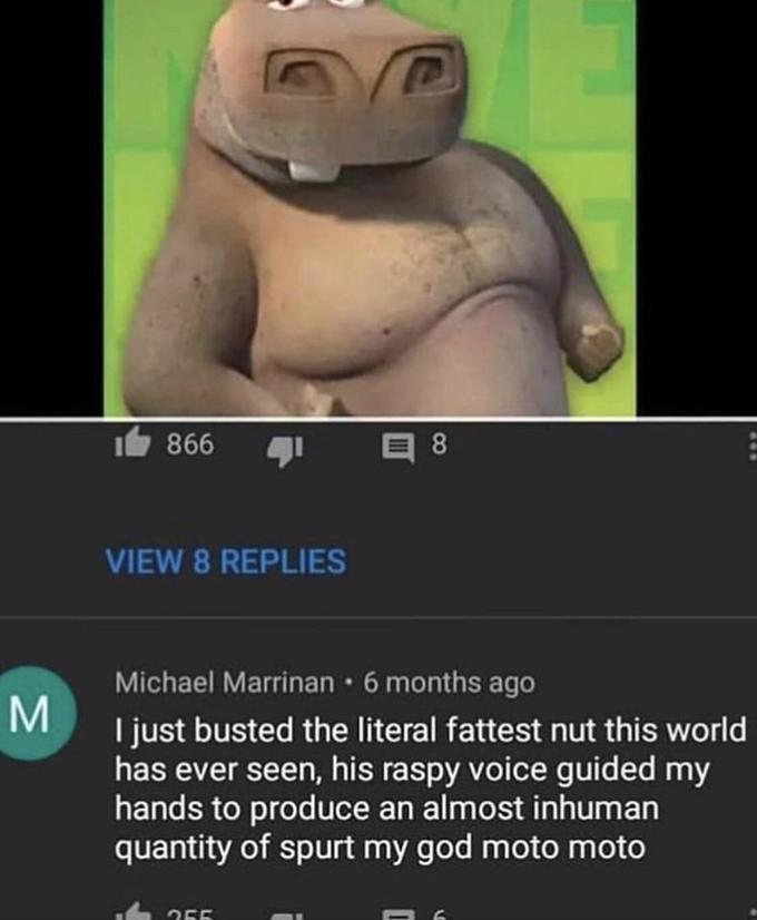 1白866 1 VIEW 8 REPLIES Michael Marrinan 6 months ago l just busted the literal fattest nut this world has ever seen, his raspy voice guided my hands to produce an almost inhuman quantity of spurt my god moto moto