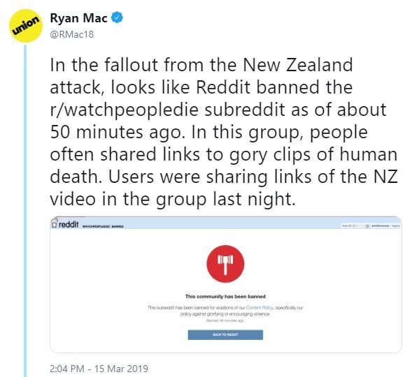 Ryan Mac union @RMac18 In the fallout from the New Zealand attack, looks like Reddit banned the r/watchpeopledie subreddit as of about 50 minutes ago. In this group, people often shared links to gory clips of human death. Users were sharing links of the NZ video in the group last night. This commurity has been banned 2:04 PM - 15 Mar 2019