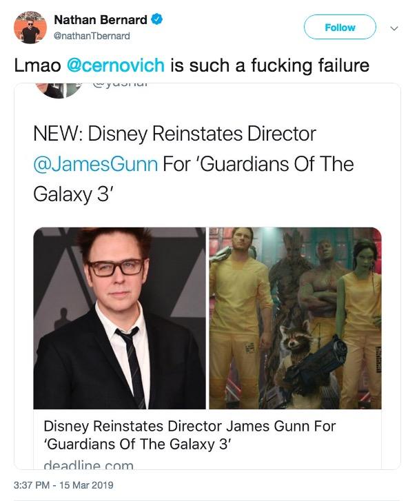 Nathan Bernard @nathanTbernard Follow Lmao @cernovich is such a f------ failure NEW: Disney Reinstates Director @JamesGunn For 'Guardians Of The Galaxy 3' Disney Reinstates Director James Gunn For Guardians Of The Galaxy 3' deadline com 3:37 PM 15 Mar 2019