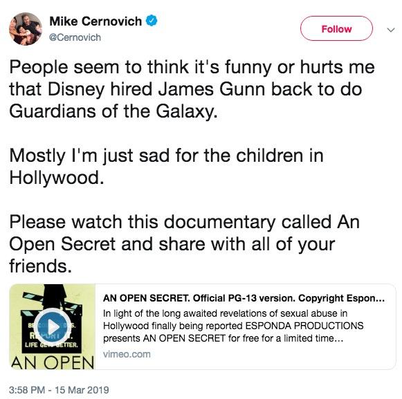 Mike Cernovich @Cernovich Follovw People seem to think it's funny or hurts me that Disney hired James Gunn back to do Guardians of the Galaxy. Mostly l'm just sad for the children in Hollywood Please watch this documentary called An Open Secret and share with all of your friends. AN OPEN SECRET. Official PG-13 version. Copyright Espon. In light of the long awaited revelations of sexual abuse in Hollywood finally being reported ESPONDA PRODUCTIONS presents AN OPEN SECRET for free for a limited time... AN OPENmm 3:58 PM-15 Mar 2019