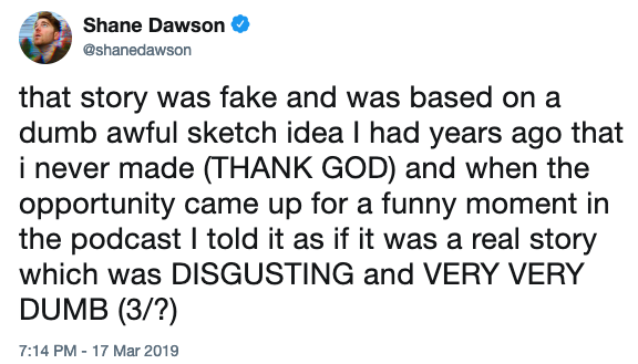 Shane Dawson @shanedawson that story was fake and was based on a dumb awful sketch idea I had years ago that i never made (THANK GOD) and when the opportunity came up for a funny moment in the podcast I told it as if it was a real story which was DISGUSTING and VERY VERY DUMB (3/?) 7:14 PM- 17 Mar 2019