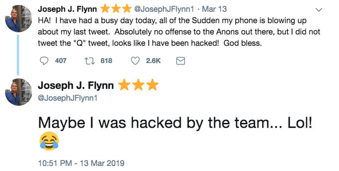 Joseph J. Flynn@JosephJFlynn1-Mar 13 HA! I have had a busy day today, all of the Sudden my phone is blowing up about my last tweet. Absolutely no offense to the Anons out there, but I did not tweet the "Q" tweet, looks like I have been hacked! God bless. 407 818 2.6K Joseph J. Flynn @JosephJFlynn1 Maybe I was hacked by the team... Lol! 10:51 PM-13 Mar 2019