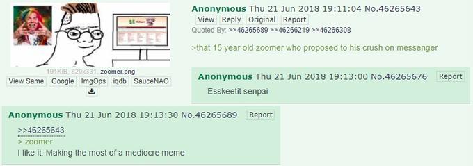 Anonymous Thu 21 Jun 2018 19:11:04 No.46265643 View Reply Original Report Quoted By: 46265689 *46266219 >>46266308 that 15 year old zoomer who proposed to his crush on messenger 191KiB, 820x331, zoomer.png View Same Google ImgOps iqdb SauceNAO Anonymous Thu 21 Jun 2018 19:13:00 No.46265676 Report Esskeetit senpai Anonymous Thu 21 Jun 2018 19:13:30 No.46265689 Report 46265643 > zoomer I like it. Making the most of a mediocre meme