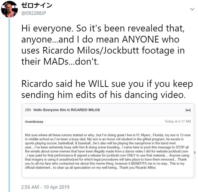 ゼロナイン @092288JP Hi everyone. So it's been revealed that, anyone...and I do mean ANYONE who uses Ricardo Milos/Jockbutt footage in their MADs...don't Ricardo said he WILL sue you if you keep sending him edits of his dancing video 293 Hello Everyone this is RICARDO MILOS el ricardosxxy Today at 4:17 AM Not sure where all these rumors started or why...but I'm doing great I live in Ft. Myers, Florida, my son is 13 now in middle school so l've been a busy dad. My son is an honor roll student in the gifted program, he excels in sports playing soccer, basketball, & baseball.he's also will be playing the saxophone in the band next year...l've been extremely busy with him & doing some traveling.. I came here to post this message to STOP all the emails about some memes that have been illegally made from a dance video I did for website jockbutt.com ..I was paid for that performance & signed a release for jockbutt.com ONLY to use that material.. Anyone using that imagery is using it unauthorized for which legal procedures will take place to have them removed... Thank you to all my fans who contacted me about this meme thing, however it BENEFITS me in no way.. This is my official statement, to clear up all speculation on my well being.. Thank you Ricardo Milos 2:56 AM - 10 Apr 2019