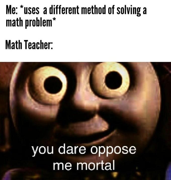 Me: "uses a different method of solving a math problem* Math Teacher: you dare oppose me mortal