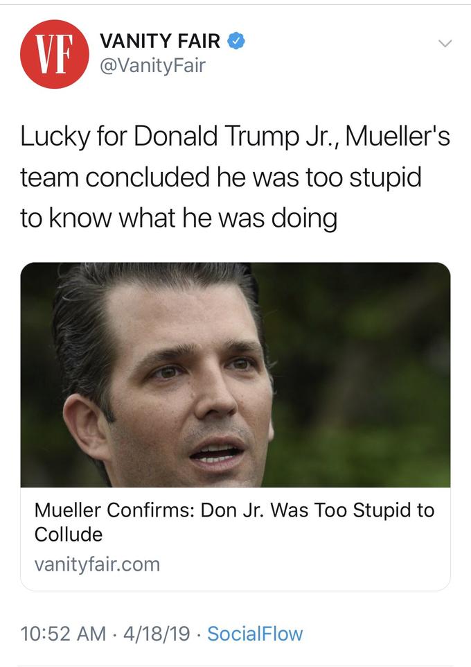 VANITY FAIR @VanityFair VF Lucky for Donald Trump Jr., Mueller's team concluded he was too stupid to know what he was doing Mueller Confirms: Don Jr. Was Too Stupid to Collude vanityfair.com 10:52 AM -4/18/19 SocialFlow