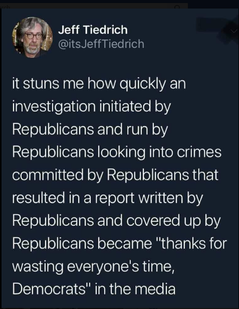 Jeff Tiedrich @itsJeffTiedrich it stuns me how quickly an investigation initiated by Republicans and run by Republicans looking into crimes committed by Republicans that resulted in a report written by Republicans and covered up by Republicans became "thanks for wasting everyone's time, Democrats" in the media