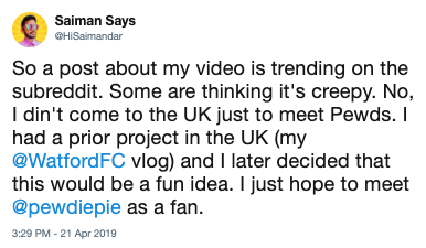 Saiman Says GHiSaimandar So a post about my video is trending on the subreddit. Some are thinking it's creepy. No, I din't come to the UK just to meet Pewds. I had a prior project in the UK (my @WatfordFC vlog) and I later decided that this would be a fun idea. I just hope to meet @pewdiepie as a fan. 3:29 PM 21 Apr 2019