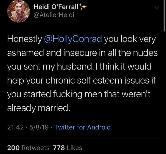 Heidi O'Ferrall @AtelierHeidi Honestly @HollyConrad you look very ashamed and insecure in all the nudes you sent my husband. I think it would help your chronic self esteem issues if you started f------ men that weren't already married 21:42 5/8/19 Twitter for Android 200 Retweets 778 Likes