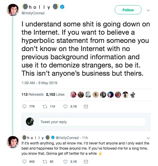 holI @HollyConrad Follow I understand some s--- is going down on the Internet. If you want to believe a hyperbolic statement from someone you don't know on the Internet with no previous background information and use it to demonize strangers, so be it. This isn't anyone's business but theirs 1:39 AM -9 May 2019 113 Retweets 2,103 Likes 9779 113 2.1 K Tweet your reply hoy@HollyConrad 11h If it's worth anything, you all know me. I'd never hurt anyone and I only want the best and happiness for those around me. If you've followed me for a long time, you know that. Gonna get off twitter for a while