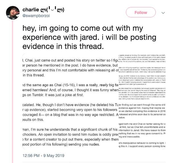 charlie) @swampborzoi Follow hey, im going to come out with my experience with jared. i will be posting evidence in this thread. I, Chai, just came out and posted his story on twitter so fg er person he mentioned in the post. I do have evidence, but ry personal and this I'm not comfortable with releasing all o in this thread e d the same age as Chai (15-16), I was a really, realy big fa emed harmless! And, of course, I thought it was funny gs on Tumblr. It was just a joke at first. calated. He, though I don't have evidence (he deleted his Tuter finding out we went through the same s--- r up evidence), started becoming very open to his followers e we stated couraged it- on a blog that was in no way age restricted. A released anytime soon due to its personal co sults on this evidence against him, hoping that maybe we below ged both me and Chai on twitter asking for o at tirst, but as Chai felt uncomfortable and w man, I'm sure he understands that a significant chunk of his nformation to Jared. We have reason to think choolers. An open invitation to send him nudes is oddly prechehing at we in no way gave consent to. Pi ng and inexcusable for a content creator to put out there, especially when there ood portion of his following) sending you nudes d's manipulatve behavior is coming to light. I g this in. I support every person coming forw 12:56 PM-9 May 2019