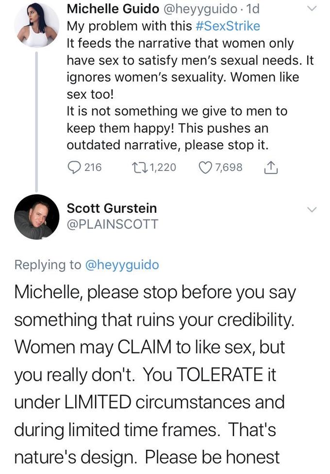 Michelle G---- @heyyguido 1d My problem with this #SexStrike It feeds the narrative that women only have sex to satisfy men's sexual needs. It ignores women's sexuality. Women like sex too! It is not something we give to men to keep them happy! This pushes an outdated narrative, please stop it. 0216 t 1,220 7,698 Scott Gurstein @PLAINSCOTT Replying to @heyyguido Michelle, please stop before you say something that ruins your credibility. Women may CLAIM to like sex, but you really don't. You TOLERATEt under LIMITED circumstances and during limited time frames. That's nature's design. Please be honest