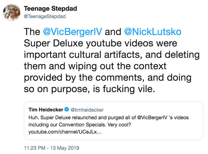 Teenage Stepdad @TeenageStepdad The @VicBergerlV and @NickLutsko Super Deluxe youtube videos were important cultural artifacts, and deleting them and wiping out the context provided by the comments, and doing so on purpose, is f------ vile Tim Heidecker@timheidecker Huh. Super Deluxe relaunched and purged all of @VicBergerlV 's videos including our Convention Specials. Very cool? youtube.com/channel/UCeJLx... 11:23 PM -13 May 2019