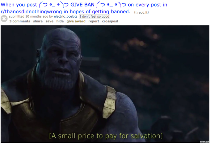 When you post(つ·-·1つGIVE BAN rっ·-·1つ0n every post in r/thanosdidnothingwrong in hopes of getting banned. (redd.It) submitted 10 months ago by electric_ocelots I don't feel so good 3 comments share save hide give award report crosspost [A small price to pay for salvation]