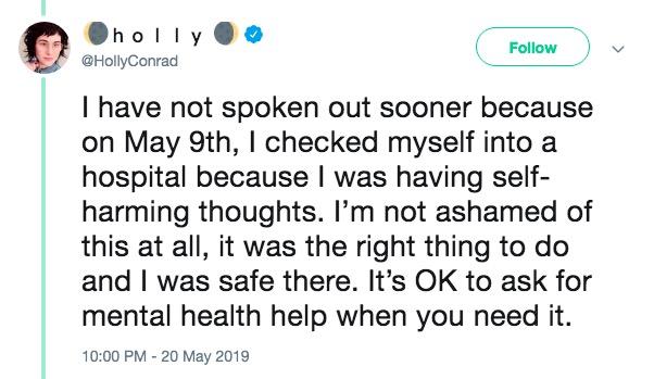 Follow @HollyConrad I have not spoken out sooner because on May 9th, I checked myself into a hospital because I was having self- harming thoughts. I'm not ashamed of this at all, it was the right thing to do and I was safe there. It's OK to ask for mental health help when you need it. 10:00 PM - 20 May 2019