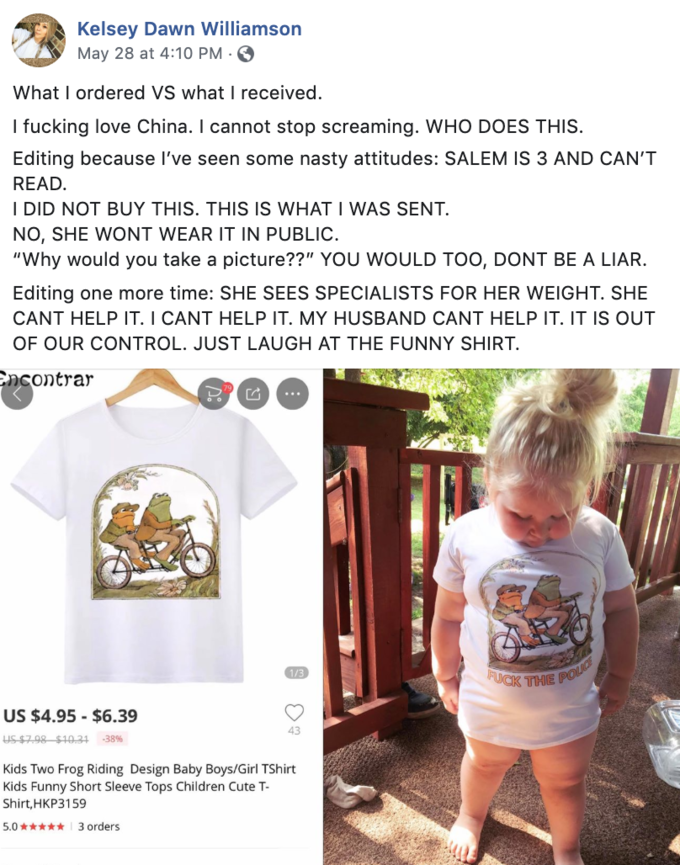 Kelsey Dawn Williamson May 28 at 4:10 PM- What I ordered VS what I received I f------ love China. I cannot stop screaming. WHO DOES THIS Editing because I've seen some nasty attitudes: SALEM IS 3 AND CAN'T READ I DID NOT BUY THIS. THIS IS WHAT I WAS SENT NO, SHE WONT WEAR IT IN PUBLIC. "Why would you take a picture??" YOU WOULD TOO, DONT BE A LIAR. Editing one more time: SHE SEES SPECIALISTS FOR HER WEIGHT. SHE CANT HELP IT. I CANT HELP IT. MY HUSBAND CANT HELP IT. IT IS OUT OF OUR CONTROL. JUST LAUGH AT THE FUNNY SHIRT. ncontrar 田 PUCK THE US $4.95 - $6.39 43 38% Kids Two Frog Riding Design Baby Boys/Girl TShirt Kids Funny Short Sleeve Tops Children Cute T Shirt, НКРЗ 159 5.03 orders