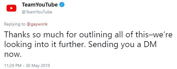 TeamYouTube @TeamYouTube Replying to @gaywonk Thanks so much for outlining all of this-we're looking into it further. Sending you a DM now. 11:29 PM 30 May 2019