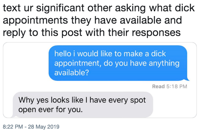 text ur significant other asking what d--- appointments they have available and reply to this post with their responses hello i would like to make a d--- appointment, do you have anything available? Read 5:18 PM Why yes looks like I have every spot open ever for you. 8:22 PM - 28 May 2019