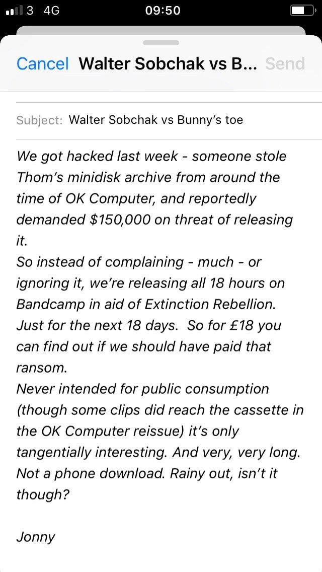 09:50 l 3 4G Cancel Walter Sobchak vs B... Send Subject: Walter Sobchak vs Bunny's toe We got hacked last week someone stole Thom's minidisk archive from around the time of OK Computer, and reportedly demanded $150,000 on threat of releasing it. So instead of complaining - much - or ignoring it, we're releasing all 18 hours on Bandcamp in aid of Extinction Rebellion Just for the next 18 days. So for £18 you can find out if we should have paid that ransom Never intended for public consumption some clips did reach the cassette in (though the OK Computer reissue) it's only tangentially interesting. And very, very long. Not a phone download. Rainy out, isn't it though? Jonny