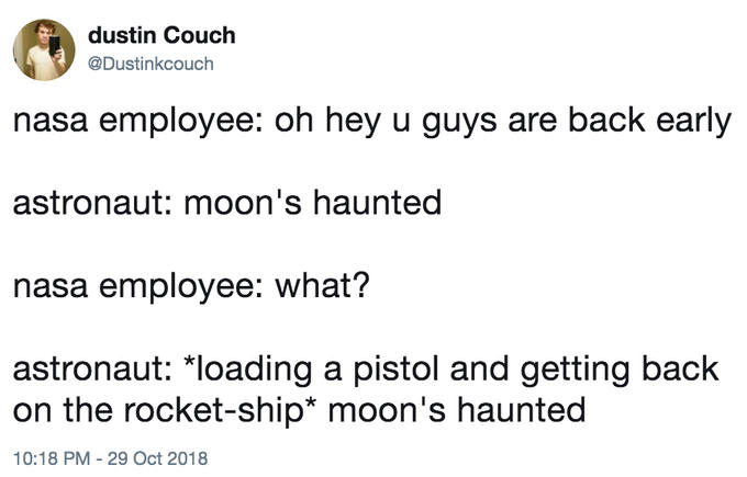 dustin Couch @Dustinkcouch nasa employee: oh hey u guys are back early astronaut: moon's haunted nasa employee: what? astronaut: *loading a pistol and getting back on the rocket-ship* moon's haunted 10:18 PM - 29 Oct 2018